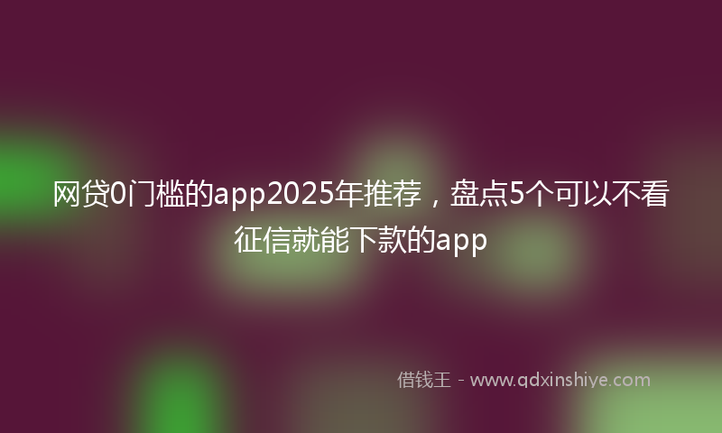 网贷0门槛的app2025年推荐，盘点5个可以不看征信就能下款的app
