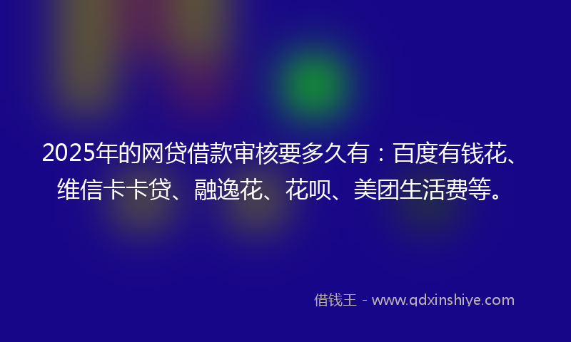2025年的网贷借款审核要多久有：百度有钱花、维信卡卡贷、融逸花、花呗、美团生活费等。