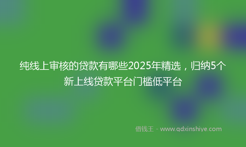 纯线上审核的贷款有哪些2025年精选，归纳5个新上线贷款平台门槛低平台