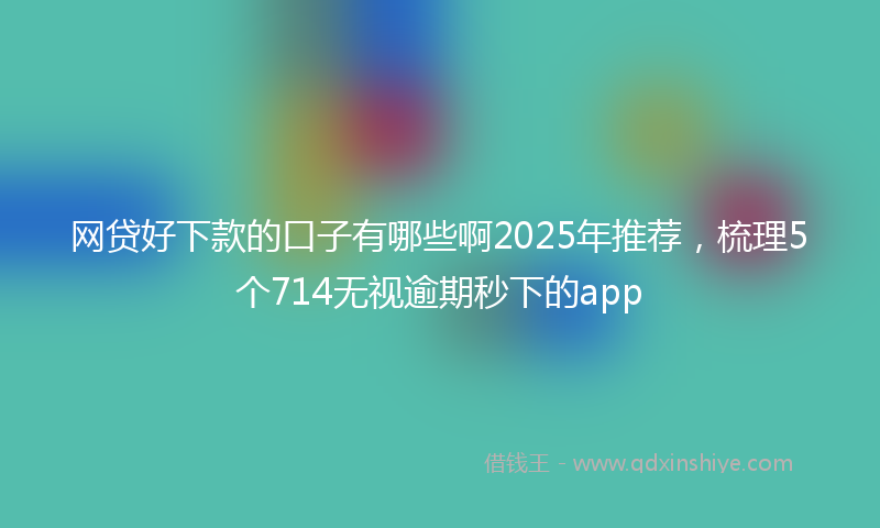网贷好下款的口子有哪些啊2025年推荐，梳理5个714无视逾期秒下的app