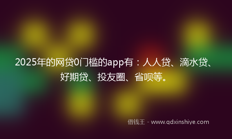 2025年的网贷0门槛的app有：人人贷、滴水贷、好期贷、投友圈、省呗等。