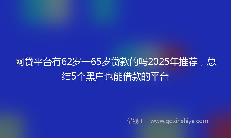 网贷平台有62岁一65岁贷款的吗2025年推荐，总结5个黑户也能借款的平台