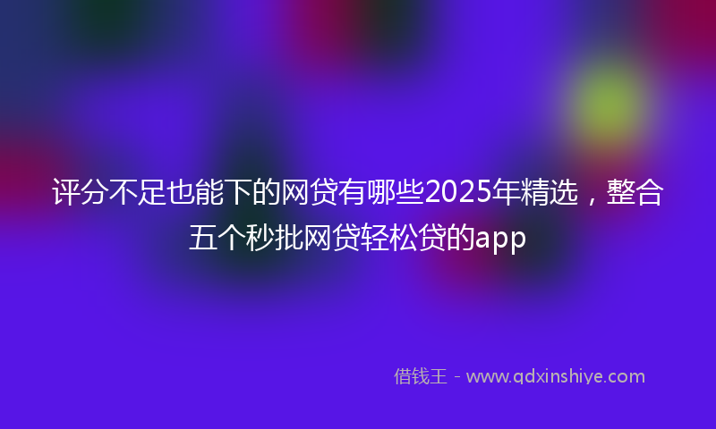 评分不足也能下的网贷有哪些2025年精选，整合五个秒批网贷轻松贷的app