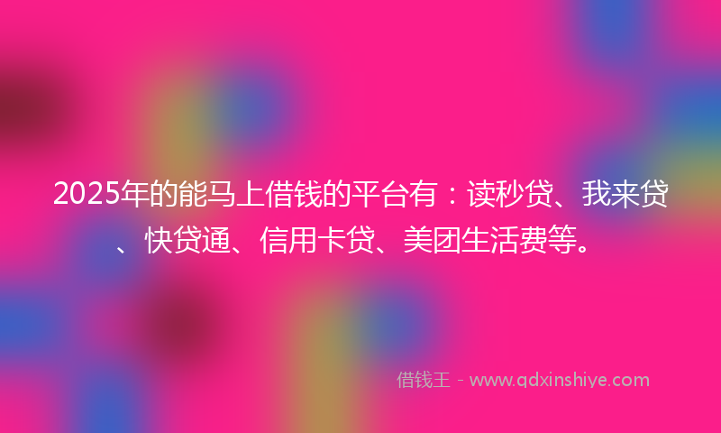 2025年的能马上借钱的平台有：读秒贷、我来贷、快贷通、信用卡贷、美团生活费等。