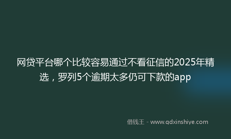 网贷平台哪个比较容易通过不看征信的2025年精选，罗列5个逾期太多仍可下款的app