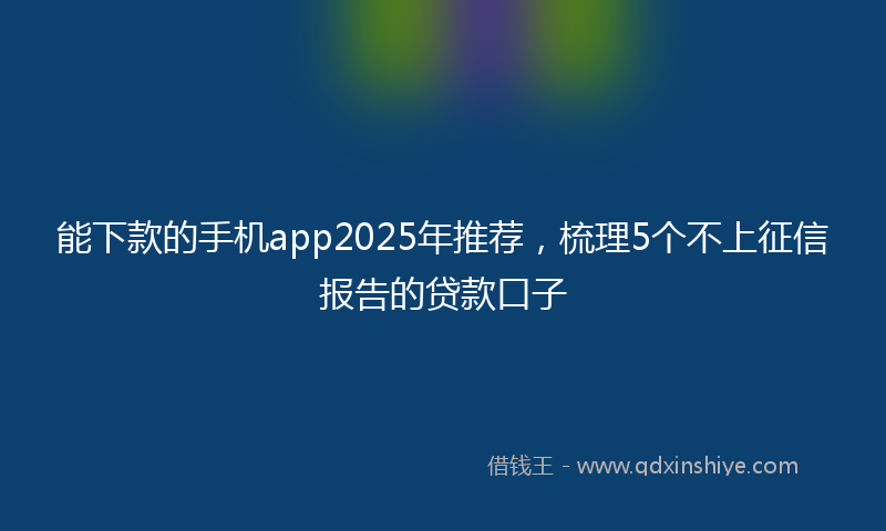 能下款的手机app2025年推荐，梳理5个不上征信报告的贷款口子
