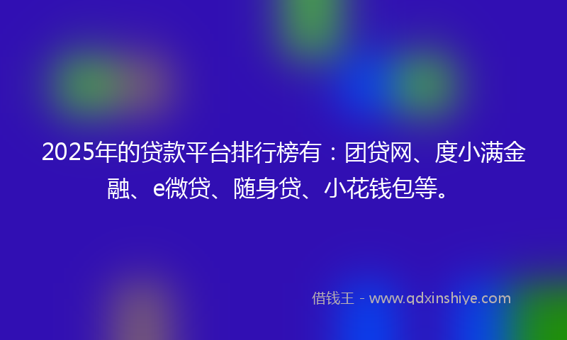 2025年的贷款平台排行榜有：团贷网、度小满金融、e微贷、随身贷、小花钱包等。
