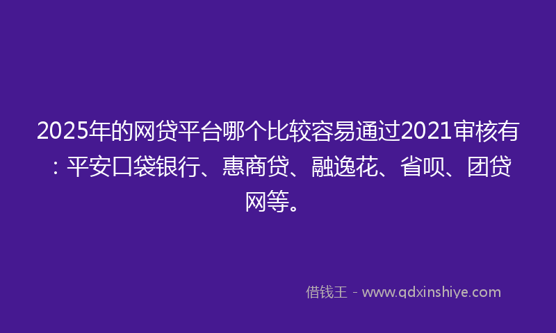 2025年的网贷平台哪个比较容易通过2021审核有：平安口袋银行、惠商贷、融逸花、省呗、团贷网等。