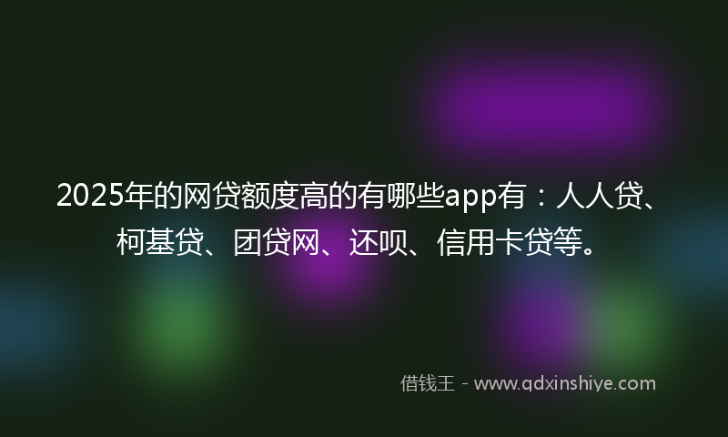 2025年的网贷额度高的有哪些app有：人人贷、柯基贷、团贷网、还呗、信用卡贷等。