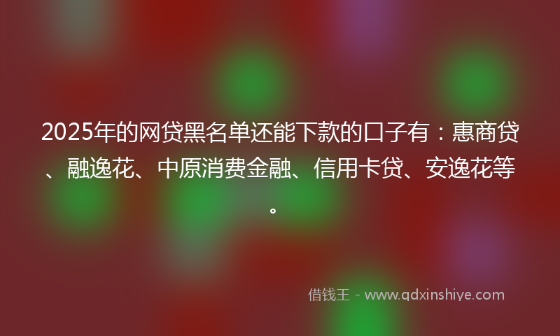 2025年的网贷黑名单还能下款的口子有：惠商贷、融逸花、中原消费金融、信用卡贷、安逸花等。