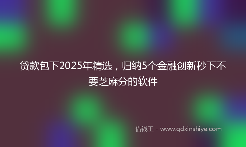 贷款包下2025年精选，归纳5个金融创新秒下不要芝麻分的软件