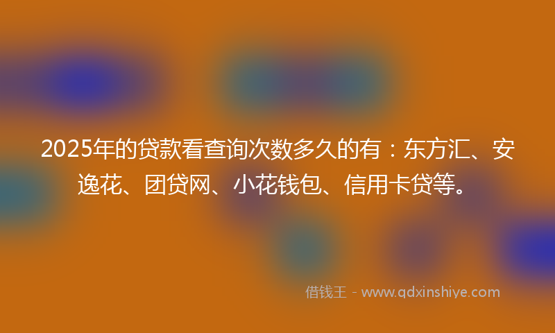2025年的贷款看查询次数多久的有：东方汇、安逸花、团贷网、小花钱包、信用卡贷等。