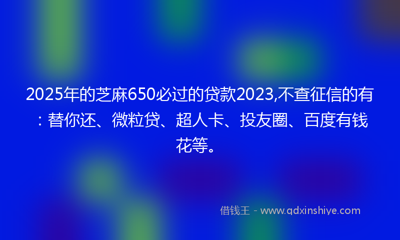 2025年的芝麻650必过的贷款2023,不查征信的有：替你还、微粒贷、超人卡、投友圈、百度有钱花等。