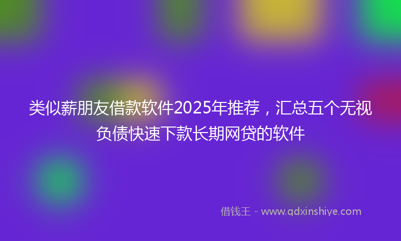 类似薪朋友借款软件2025年推荐，汇总五个无视负债快速下款长期网贷的软件