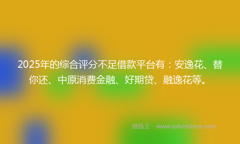 2025年的综合评分不足借款平台有：安逸花、替你还、中原消费金融、好期贷、融逸花等。