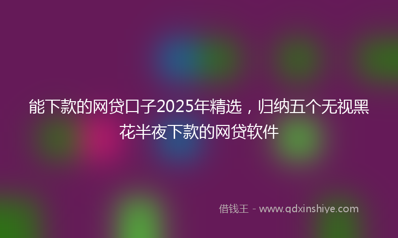 能下款的网贷口子2025年精选，归纳五个无视黑花半夜下款的网贷软件