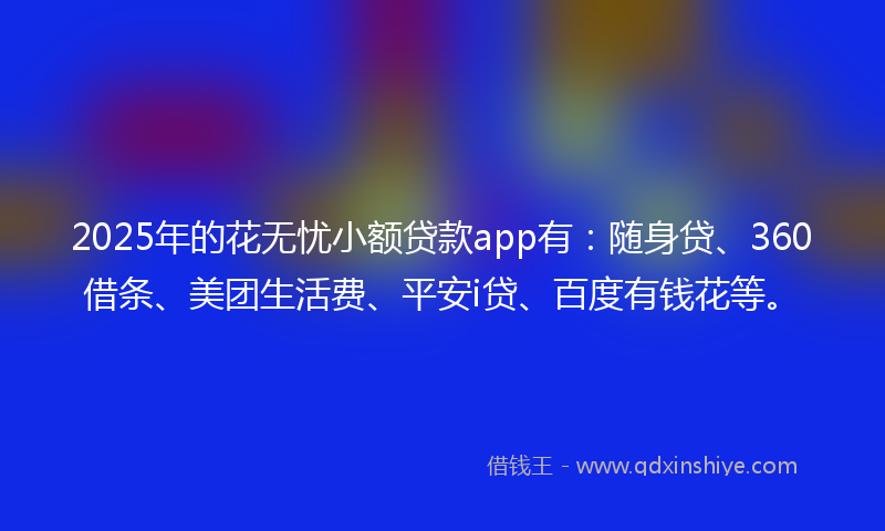 2025年的花无忧小额贷款app有：随身贷、360借条、美团生活费、平安i贷、百度有钱花等。