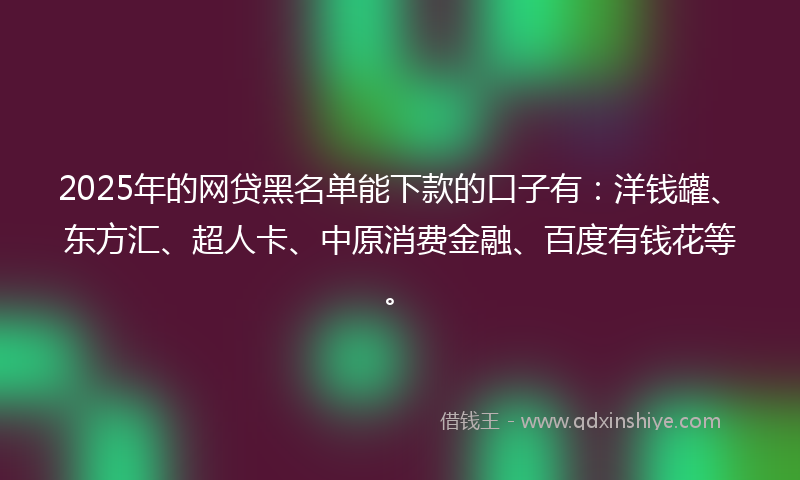 2025年的网贷黑名单能下款的口子有：洋钱罐、东方汇、超人卡、中原消费金融、百度有钱花等。