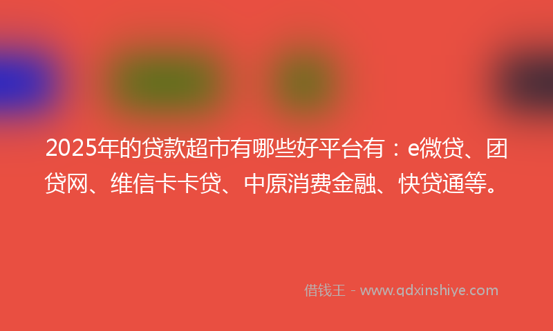 2025年的贷款超市有哪些好平台有：e微贷、团贷网、维信卡卡贷、中原消费金融、快贷通等。
