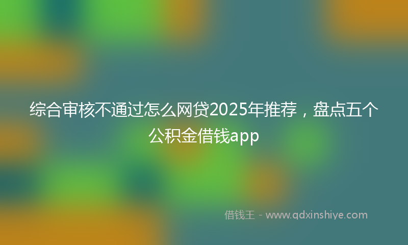 综合审核不通过怎么网贷2025年推荐，盘点五个公积金借钱app
