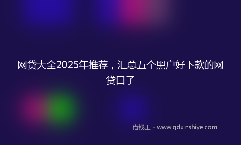 网贷大全2025年推荐，汇总五个黑户好下款的网贷口子