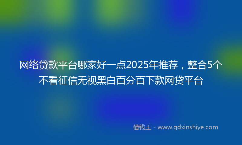 网络贷款平台哪家好一点2025年推荐，整合5个不看征信无视黑白百分百下款网贷平台