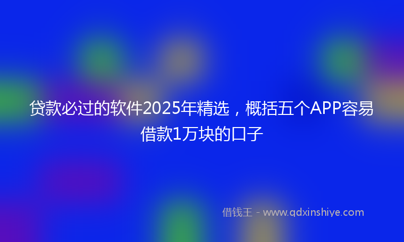 贷款必过的软件2025年精选，概括五个APP容易借款1万块的口子