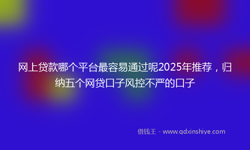 网上贷款哪个平台最容易通过呢2025年推荐，归纳五个网贷口子风控不严的口子