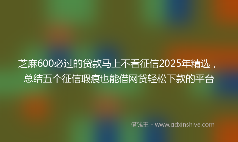 芝麻600必过的贷款马上不看征信2025年精选，总结五个征信瑕疵也能借网贷轻松下款的平台