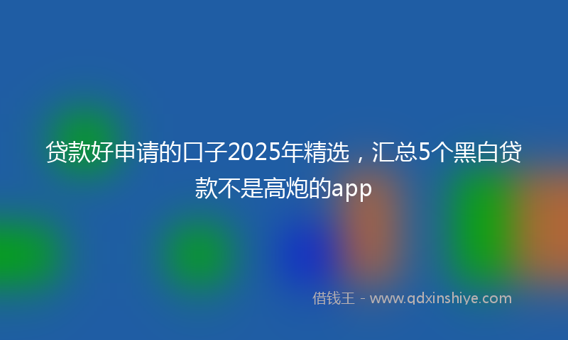 贷款好申请的口子2025年精选，汇总5个黑白贷款不是高炮的app