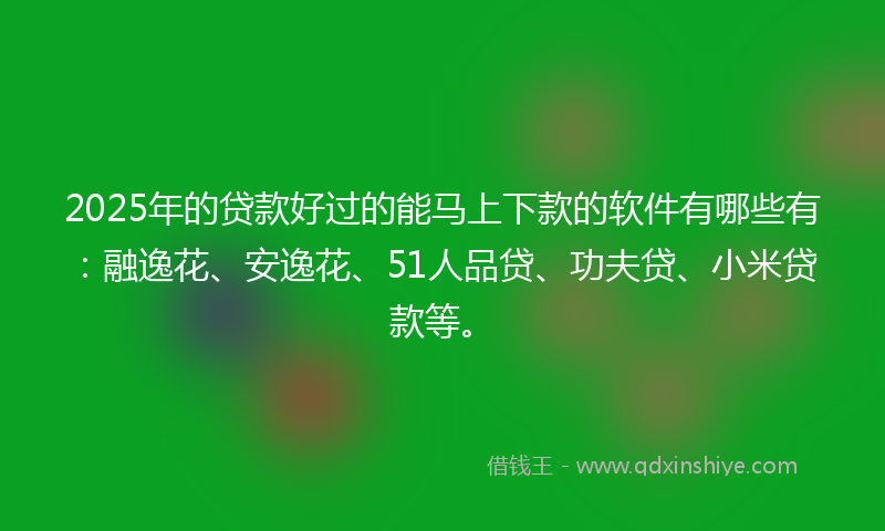 2025年的贷款好过的能马上下款的软件有哪些有：融逸花、安逸花、51人品贷、功夫贷、小米贷款等。