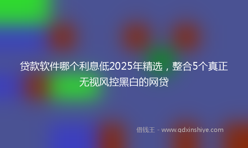 贷款软件哪个利息低2025年精选，整合5个真正无视风控黑白的网贷