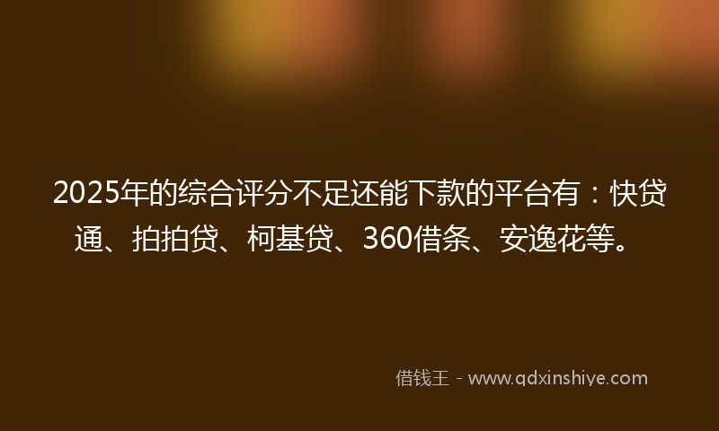 2025年的综合评分不足还能下款的平台有：快贷通、拍拍贷、柯基贷、360借条、安逸花等。