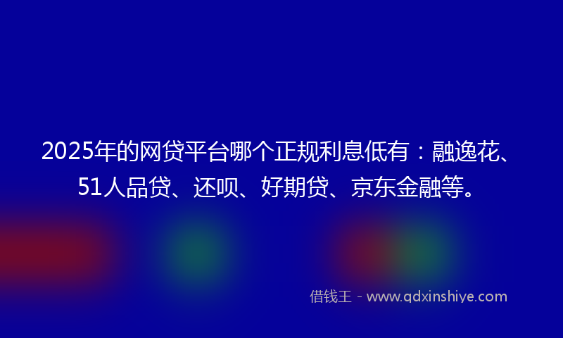 2025年的网贷平台哪个正规利息低有：融逸花、51人品贷、还呗、好期贷、京东金融等。