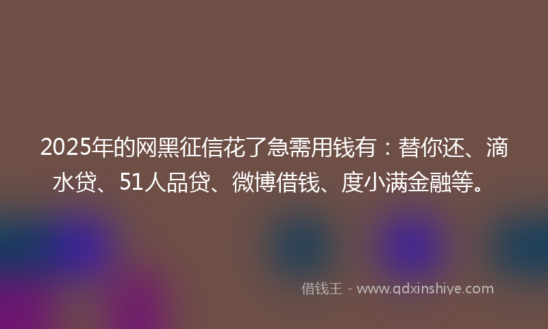 2025年的网黑征信花了急需用钱有：替你还、滴水贷、51人品贷、微博借钱、度小满金融等。