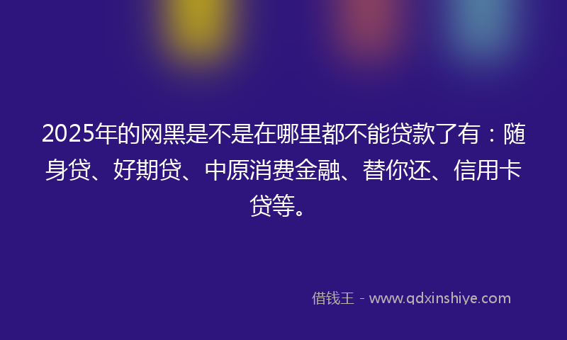 2025年的网黑是不是在哪里都不能贷款了有：随身贷、好期贷、中原消费金融、替你还、信用卡贷等。