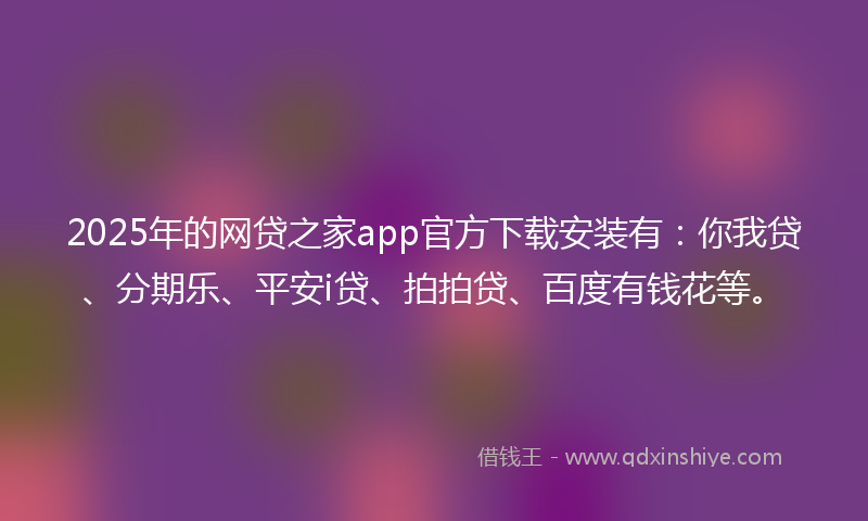 2025年的网贷之家app官方下载安装有：你我贷、分期乐、平安i贷、拍拍贷、百度有钱花等。