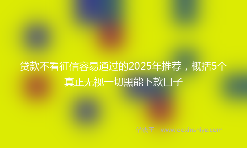 贷款不看征信容易通过的2025年推荐，概括5个真正无视一切黑能下款口子