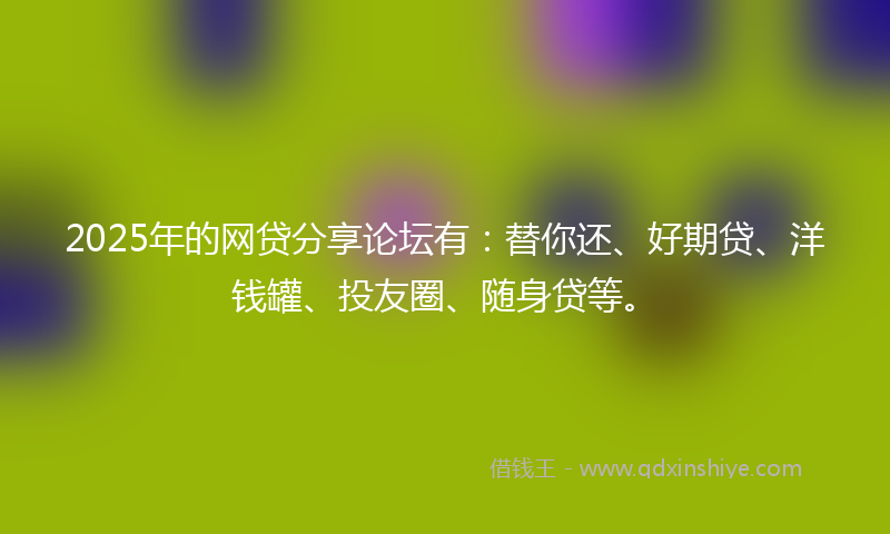 2025年的网贷分享论坛有：替你还、好期贷、洋钱罐、投友圈、随身贷等。