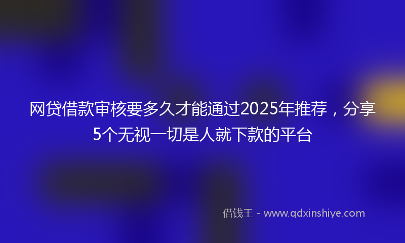网贷借款审核要多久才能通过2025年推荐，分享5个无视一切是人就下款的平台