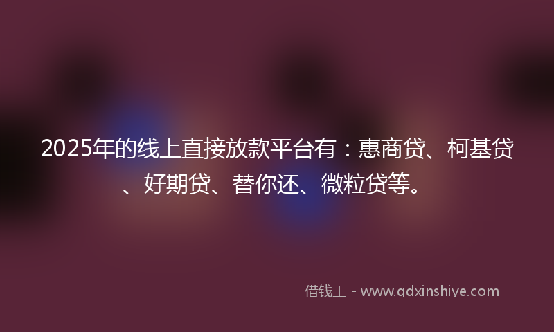 2025年的线上直接放款平台有：惠商贷、柯基贷、好期贷、替你还、微粒贷等。