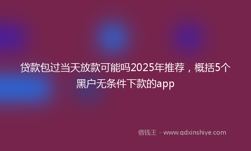 贷款包过当天放款可能吗2025年推荐，概括5个黑户无条件下款的app