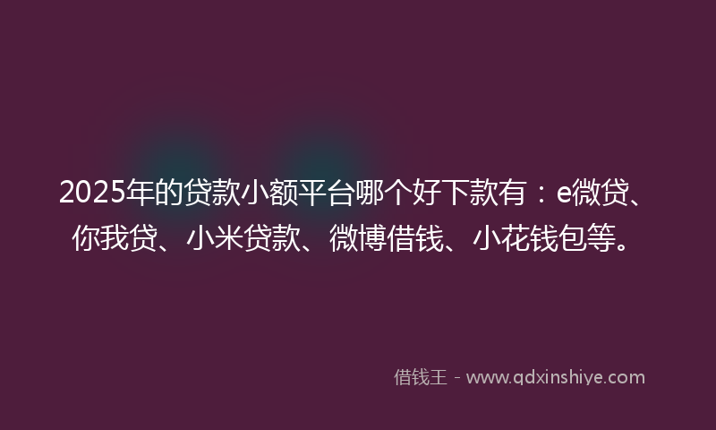 2025年的贷款小额平台哪个好下款有：e微贷、你我贷、小米贷款、微博借钱、小花钱包等。