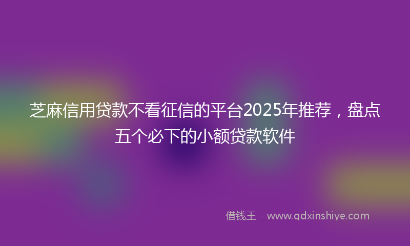 芝麻信用贷款不看征信的平台2025年推荐，盘点五个必下的小额贷款软件