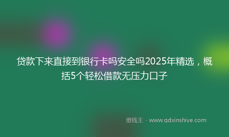 贷款下来直接到银行卡吗安全吗2025年精选，概括5个轻松借款无压力口子