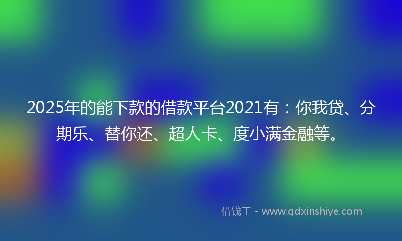 2025年的能下款的借款平台2021有：你我贷、分期乐、替你还、超人卡、度小满金融等。