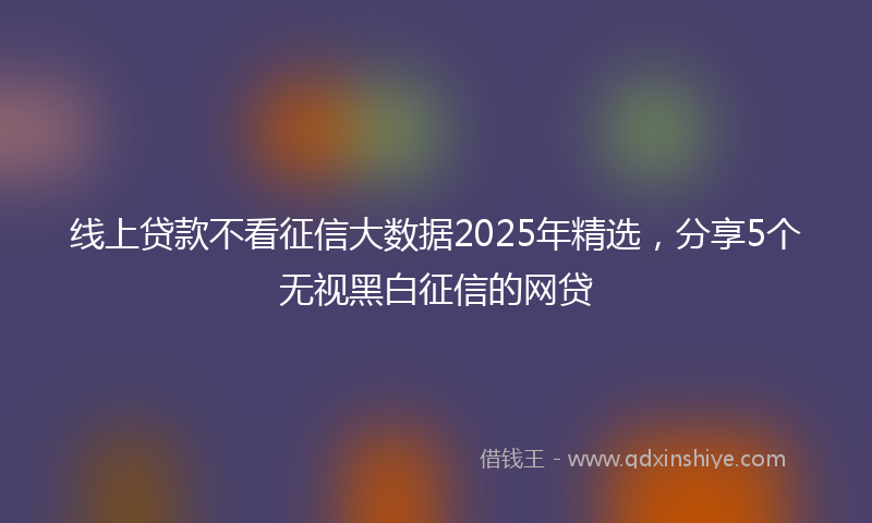 线上贷款不看征信大数据2025年精选，分享5个无视黑白征信的网贷