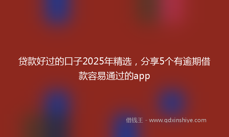 贷款好过的口子2025年精选，分享5个有逾期借款容易通过的app