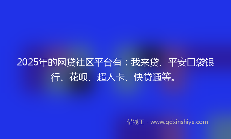 2025年的网贷社区平台有：我来贷、平安口袋银行、花呗、超人卡、快贷通等。