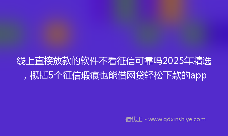 线上直接放款的软件不看征信可靠吗2025年精选，概括5个征信瑕疵也能借网贷轻松下款的app
